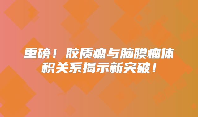 重磅！胶质瘤与脑膜瘤体积关系揭示新突破！