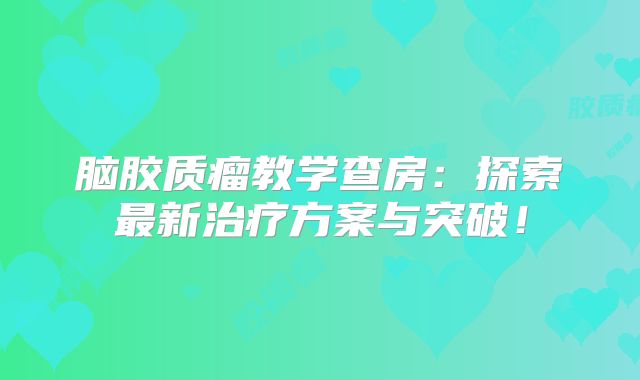 脑胶质瘤教学查房：探索最新治疗方案与突破！