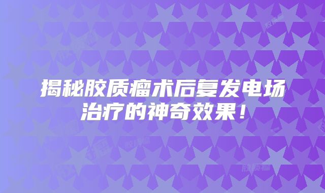 揭秘胶质瘤术后复发电场治疗的神奇效果！