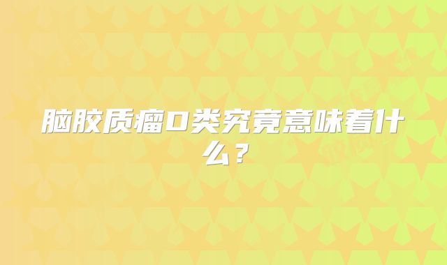 脑胶质瘤D类究竟意味着什么？