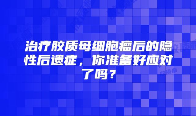 治疗胶质母细胞瘤后的隐性后遗症，你准备好应对了吗？