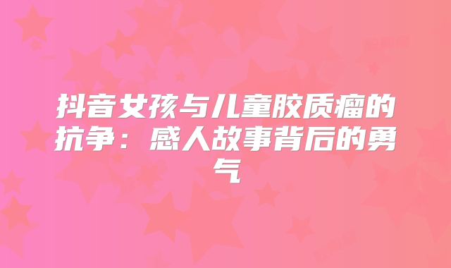 抖音女孩与儿童胶质瘤的抗争：感人故事背后的勇气