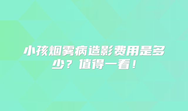 小孩烟雾病造影费用是多少？值得一看！