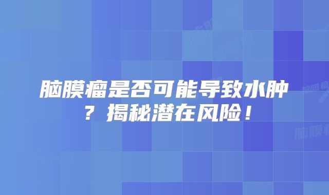 脑膜瘤是否可能导致水肿？揭秘潜在风险！