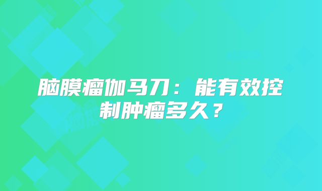 脑膜瘤伽马刀：能有效控制肿瘤多久？