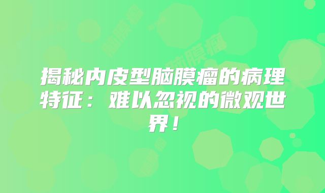 揭秘内皮型脑膜瘤的病理特征：难以忽视的微观世界！