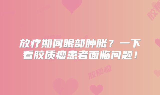 放疗期间眼部肿胀？一下看胶质瘤患者面临问题！