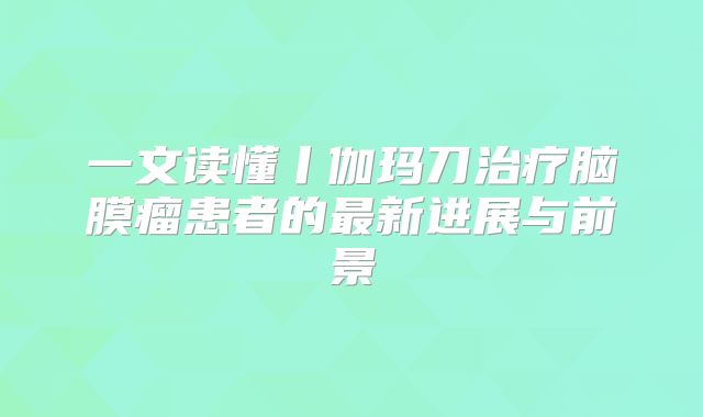 一文读懂丨伽玛刀治疗脑膜瘤患者的最新进展与前景