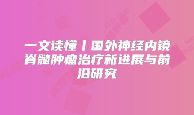 一文读懂丨国外神经内镜脊髓肿瘤治疗新进展与前沿研究