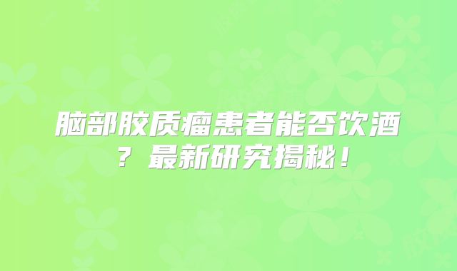 脑部胶质瘤患者能否饮酒？最新研究揭秘！