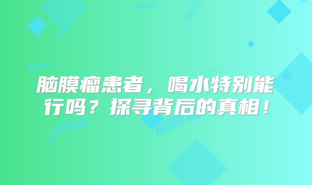 脑膜瘤患者，喝水特别能行吗？探寻背后的真相！
