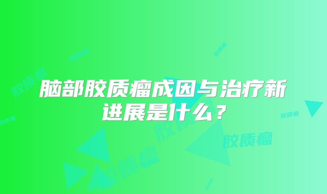 脑部胶质瘤成因与治疗新进展是什么？