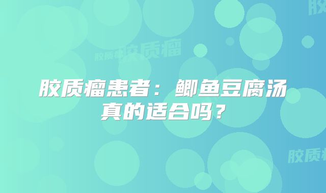 胶质瘤患者：鲫鱼豆腐汤真的适合吗？