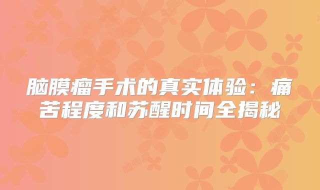 脑膜瘤手术的真实体验：痛苦程度和苏醒时间全揭秘