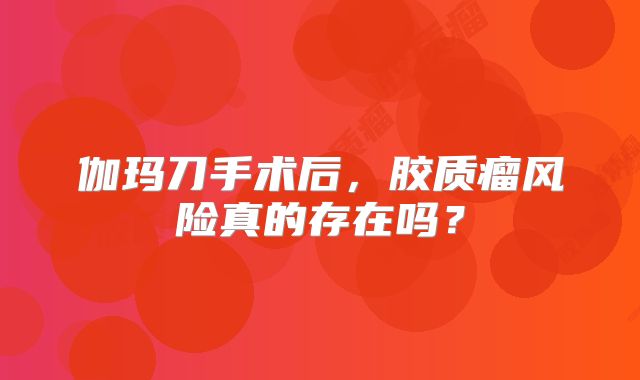 伽玛刀手术后，胶质瘤风险真的存在吗？