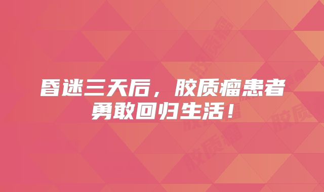 昏迷三天后，胶质瘤患者勇敢回归生活！