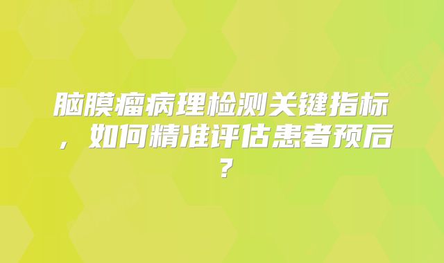 脑膜瘤病理检测关键指标，如何精准评估患者预后？