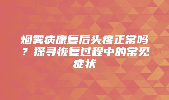 烟雾病康复后头疼正常吗？探寻恢复过程中的常见症状