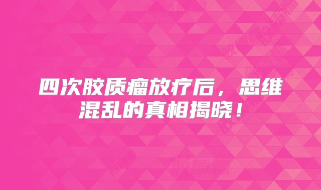 四次胶质瘤放疗后，思维混乱的真相揭晓！