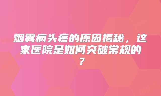 烟雾病头疼的原因揭秘，这家医院是如何突破常规的？