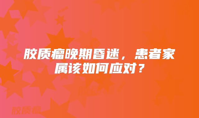胶质瘤晚期昏迷，患者家属该如何应对？