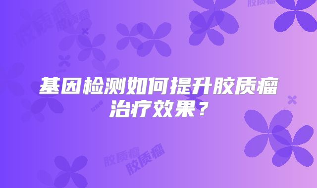 基因检测如何提升胶质瘤治疗效果？