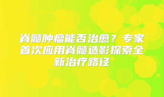 脊髓肿瘤能否治愈？专家首次应用脊髓造影探索全新治疗路径