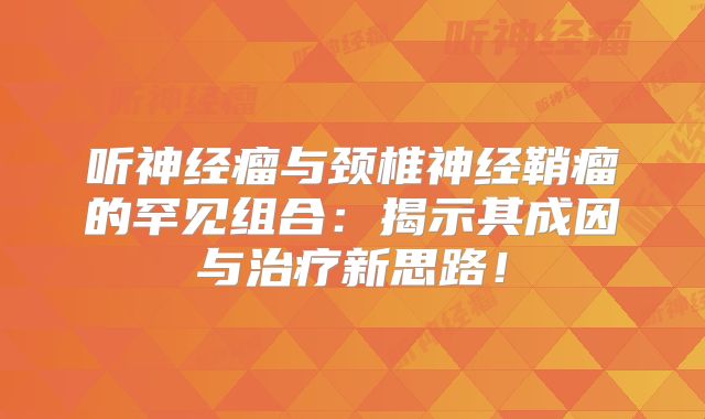 听神经瘤与颈椎神经鞘瘤的罕见组合：揭示其成因与治疗新思路！