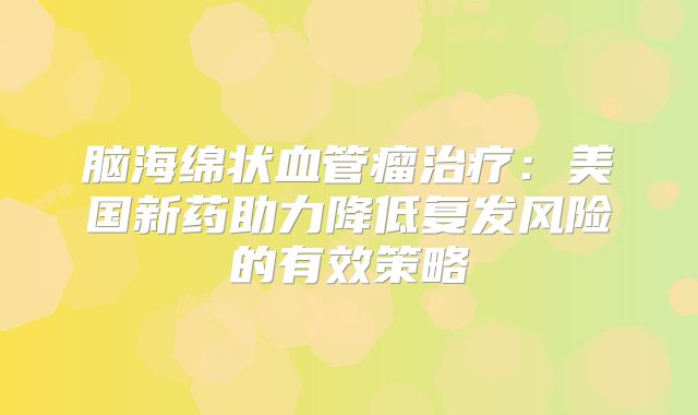 脑海绵状血管瘤治疗：美国新药助力降低复发风险的有效策略