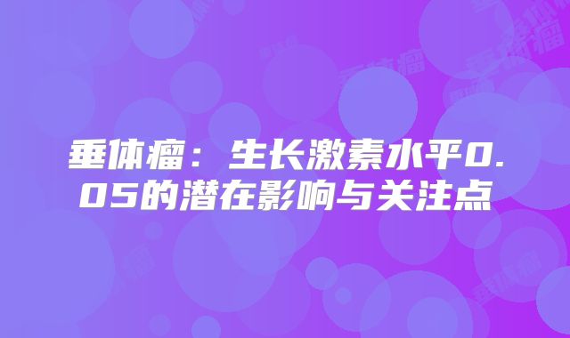 垂体瘤：生长激素水平0.05的潜在影响与关注点