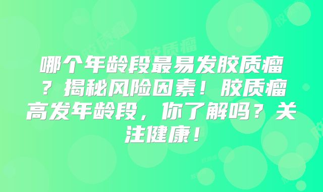 哪个年龄段最易发胶质瘤？揭秘风险因素！胶质瘤高发年龄段，你了解吗？关注健康！