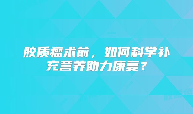 胶质瘤术前，如何科学补充营养助力康复？
