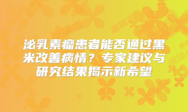 泌乳素瘤患者能否通过黑米改善病情？专家建议与研究结果揭示新希望