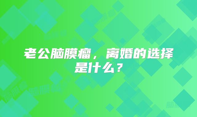 老公脑膜瘤，离婚的选择是什么？