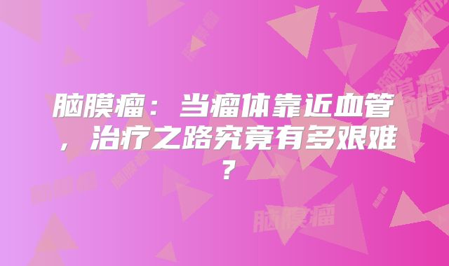 脑膜瘤：当瘤体靠近血管，治疗之路究竟有多艰难？