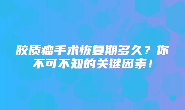 胶质瘤手术恢复期多久？你不可不知的关键因素！