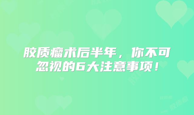胶质瘤术后半年，你不可忽视的6大注意事项！