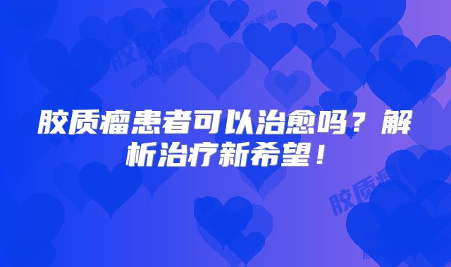胶质瘤患者可以治愈吗？解析治疗新希望！