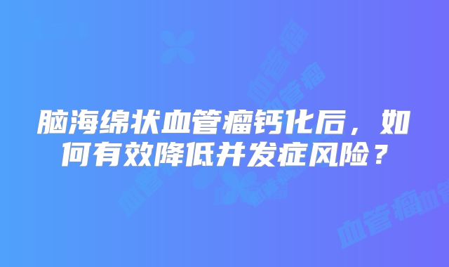 脑海绵状血管瘤钙化后，如何有效降低并发症风险？