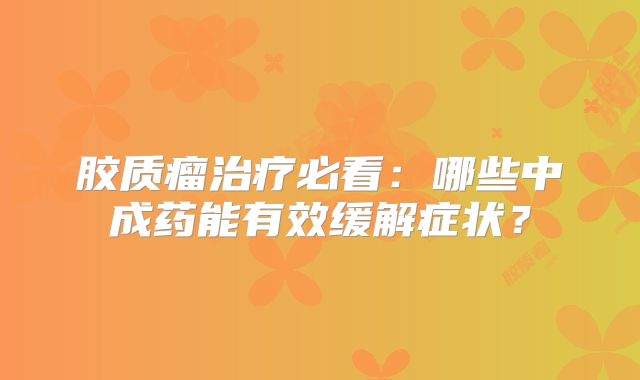 胶质瘤治疗必看：哪些中成药能有效缓解症状？