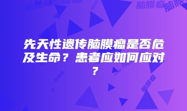 先天性遗传脑膜瘤是否危及生命？患者应如何应对？