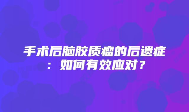 手术后脑胶质瘤的后遗症：如何有效应对？