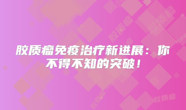 胶质瘤免疫治疗新进展：你不得不知的突破！