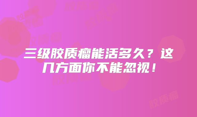 三级胶质瘤能活多久？这几方面你不能忽视！