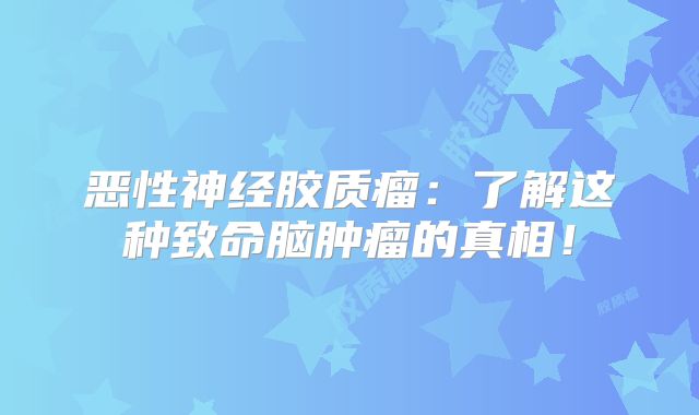 恶性神经胶质瘤：了解这种致命脑肿瘤的真相！