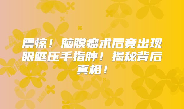 震惊！脑膜瘤术后竟出现眼眶压手指肿！揭秘背后真相！