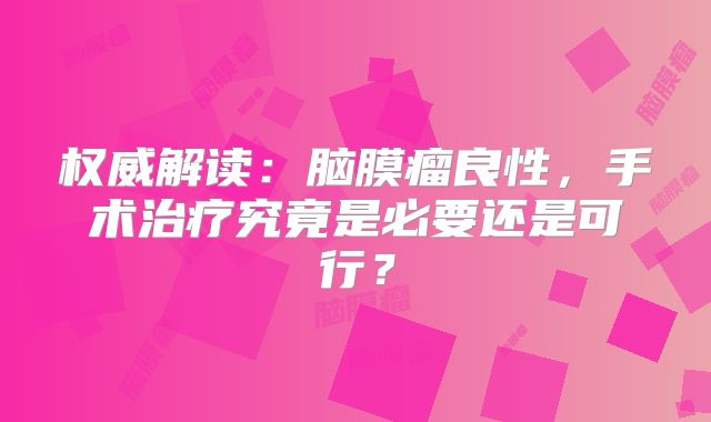 权威解读：脑膜瘤良性，手术治疗究竟是必要还是可行？