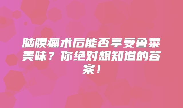 脑膜瘤术后能否享受鲁菜美味？你绝对想知道的答案！