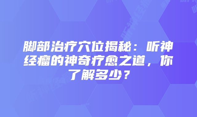 脚部治疗穴位揭秘：听神经瘤的神奇疗愈之道，你了解多少？