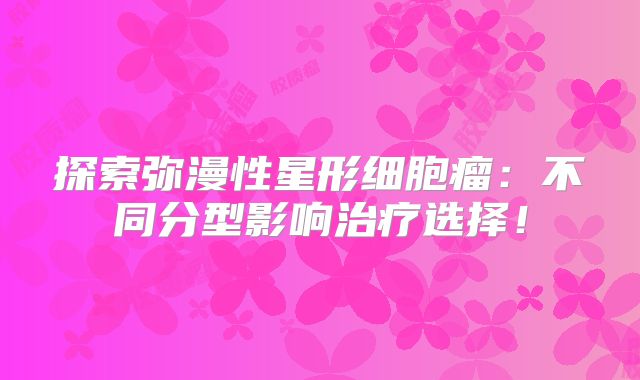 探索弥漫性星形细胞瘤：不同分型影响治疗选择！